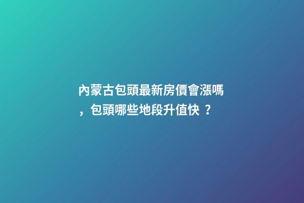 內蒙古包頭最新房價會漲嗎，包頭哪些地段升值快？